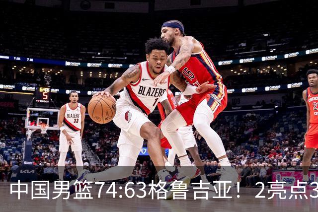 中国男篮74:63格鲁吉亚！2亮点3不足，靠2后卫撑场面，进攻出问题