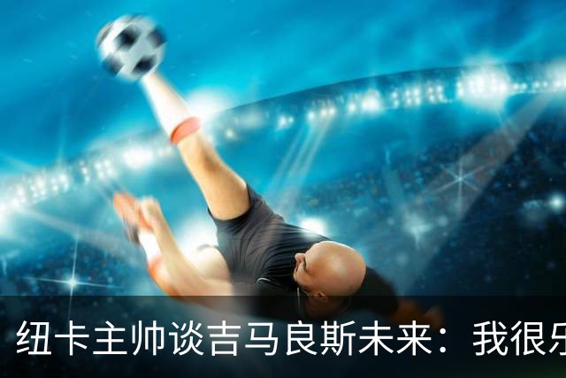 纽卡主帅谈吉马良斯未来：我很乐观，但无法给出任何保证