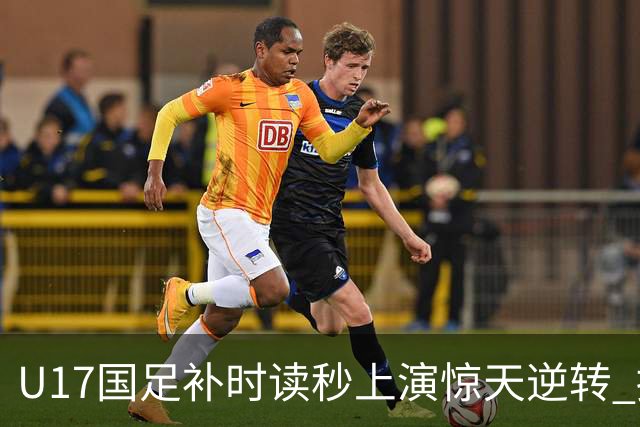 U17国足补时读秒上演惊天逆转 拼搏精神铸就希望之光